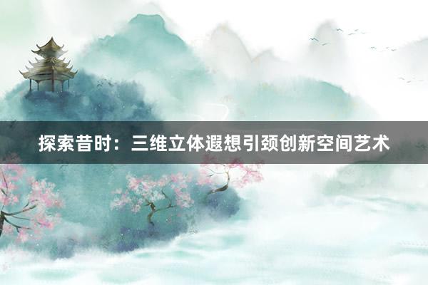 探索昔时：三维立体遐想引颈创新空间艺术